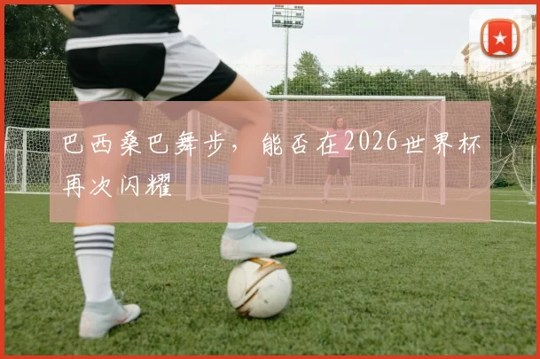 巴西桑巴舞步，能否在2026世界杯再次闪耀